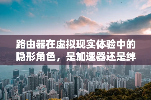 路由器在虚拟现实体验中的隐形角色，是加速器还是绊脚石？