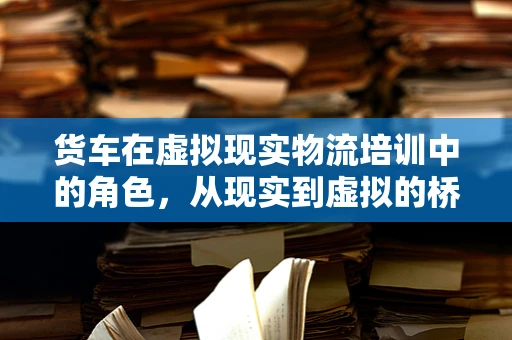 货车在虚拟现实物流培训中的角色，从现实到虚拟的桥梁