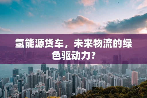 氢能源货车，未来物流的绿色驱动力？