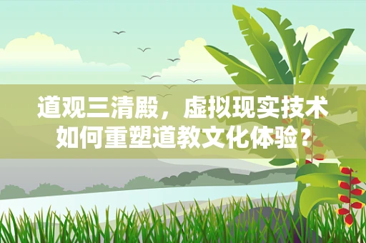 道观三清殿，虚拟现实技术如何重塑道教文化体验？