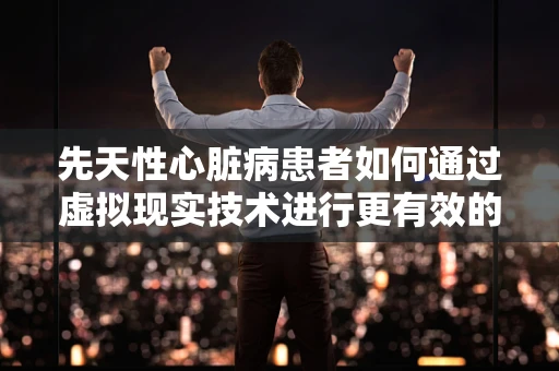 先天性心脏病患者如何通过虚拟现实技术进行更有效的康复训练？