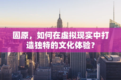 固原，如何在虚拟现实中打造独特的文化体验？