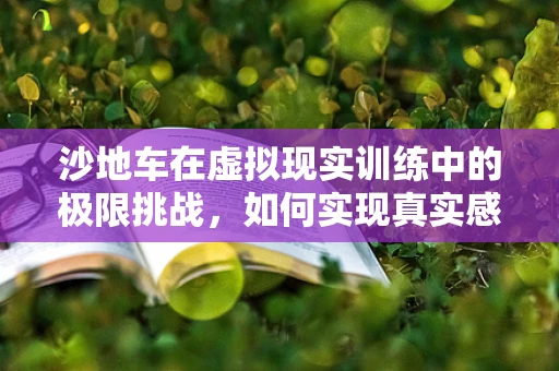 沙地车在虚拟现实训练中的极限挑战，如何实现真实感与安全性的平衡？