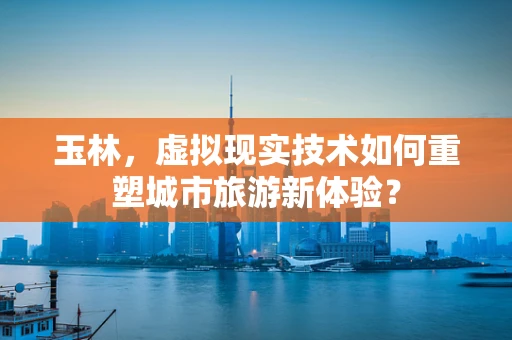 玉林，虚拟现实技术如何重塑城市旅游新体验？