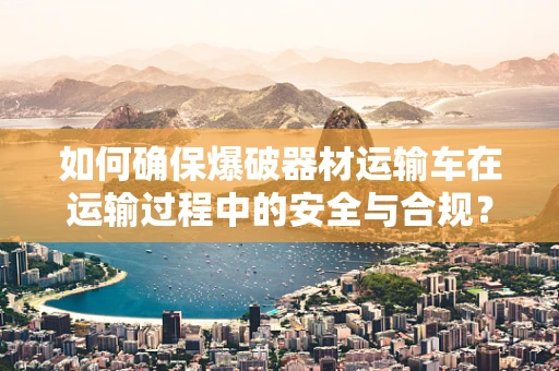 如何确保爆破器材运输车在运输过程中的安全与合规？