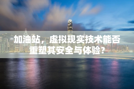 加油站，虚拟现实技术能否重塑其安全与体验？