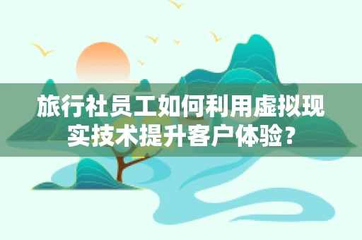 旅行社员工如何利用虚拟现实技术提升客户体验？