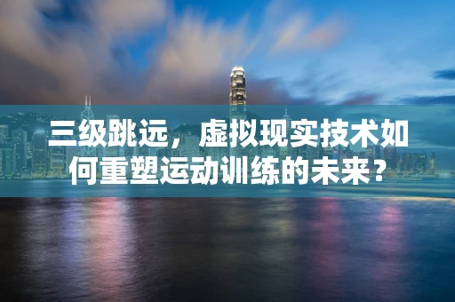 三级跳远，虚拟现实技术如何重塑运动训练的未来？