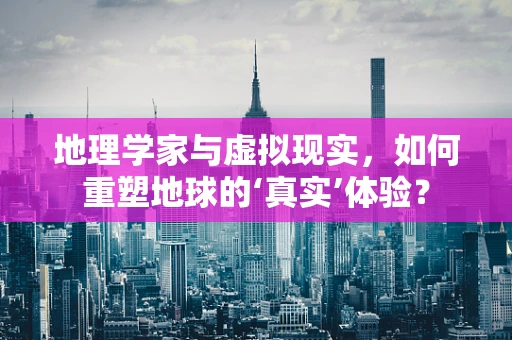 地理学家与虚拟现实，如何重塑地球的‘真实’体验？