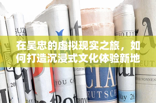 在吴忠的虚拟现实之旅，如何打造沉浸式文化体验新地标？