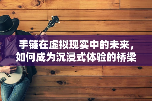 手链在虚拟现实中的未来，如何成为沉浸式体验的桥梁？