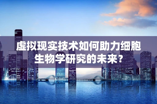 虚拟现实技术如何助力细胞生物学研究的未来？