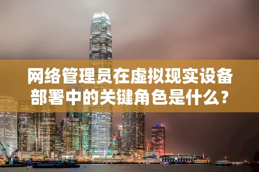 网络管理员在虚拟现实设备部署中的关键角色是什么？