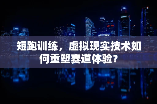 短跑训练，虚拟现实技术如何重塑赛道体验？