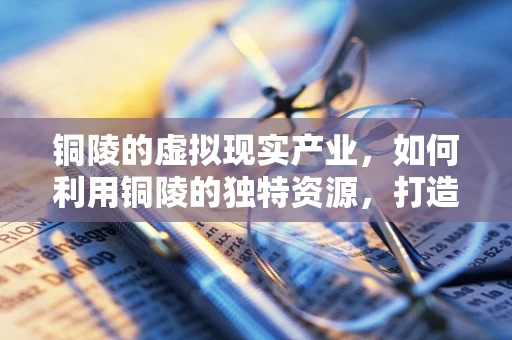 铜陵的虚拟现实产业，如何利用铜陵的独特资源，打造特色VR生态？