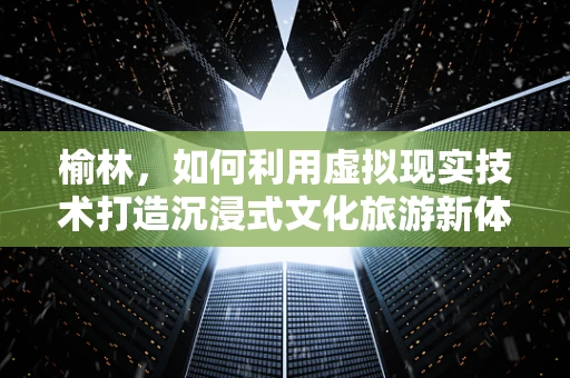 榆林，如何利用虚拟现实技术打造沉浸式文化旅游新体验？