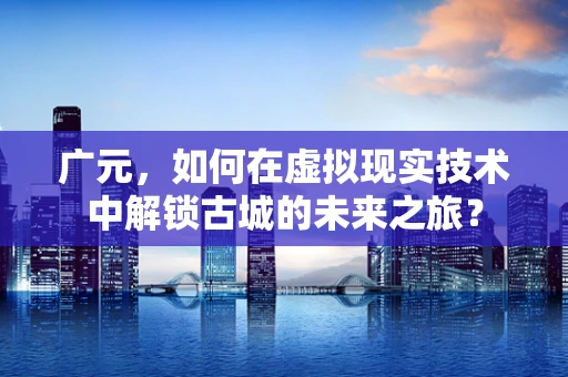 广元，如何在虚拟现实技术中解锁古城的未来之旅？
