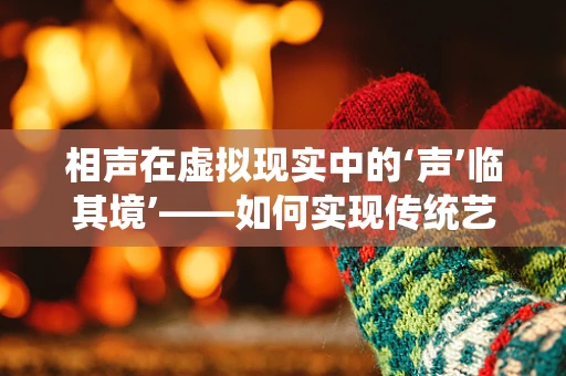 相声在虚拟现实中的‘声’临其境’——如何实现传统艺术与现代科技的完美融合？