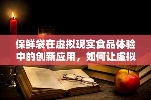 保鲜袋在虚拟现实食品体验中的创新应用，如何让虚拟食物‘触手可及’？