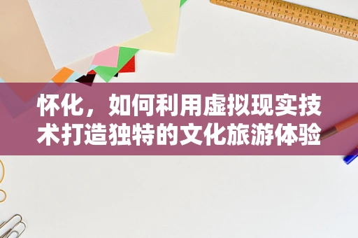 怀化，如何利用虚拟现实技术打造独特的文化旅游体验？