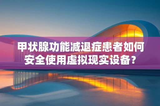甲状腺功能减退症患者如何安全使用虚拟现实设备？