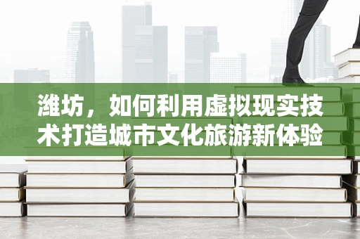 潍坊，如何利用虚拟现实技术打造城市文化旅游新体验？