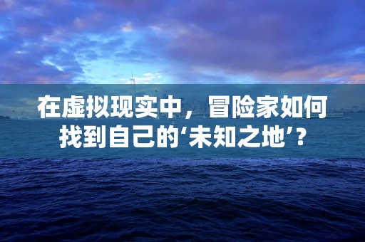 在虚拟现实中，冒险家如何找到自己的‘未知之地’？