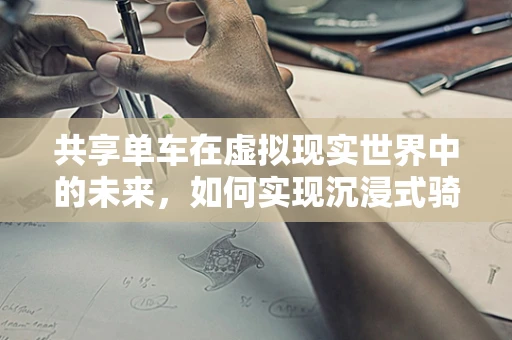 共享单车在虚拟现实世界中的未来，如何实现沉浸式骑行体验？