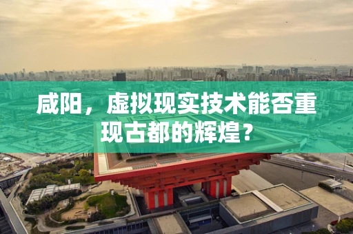 咸阳，虚拟现实技术能否重现古都的辉煌？