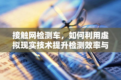 接触网检测车，如何利用虚拟现实技术提升检测效率与安全性？