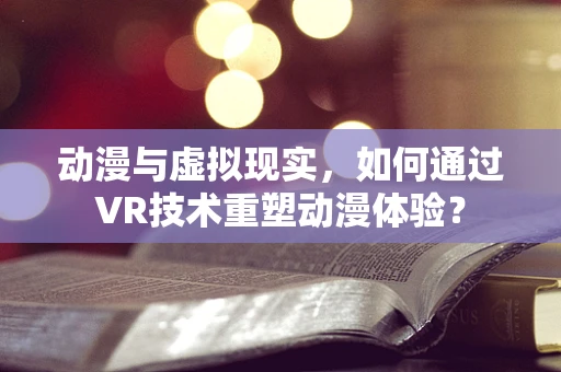动漫与虚拟现实，如何通过VR技术重塑动漫体验？