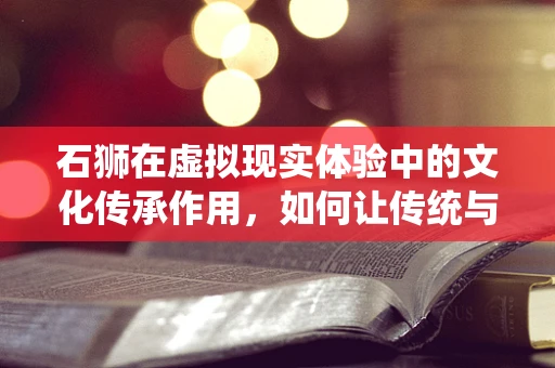 石狮在虚拟现实体验中的文化传承作用，如何让传统与未来相遇？