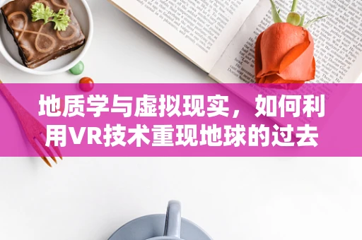 地质学与虚拟现实，如何利用VR技术重现地球的过去？