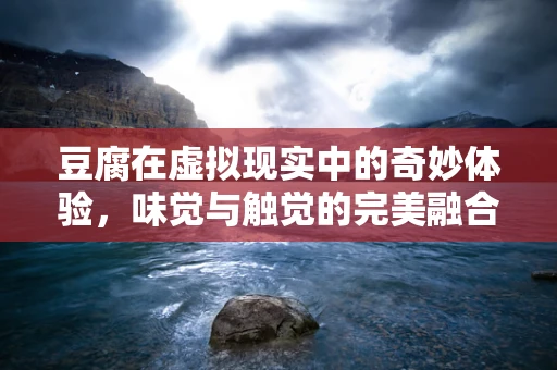 豆腐在虚拟现实中的奇妙体验，味觉与触觉的完美融合