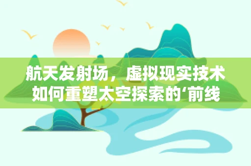 航天发射场，虚拟现实技术如何重塑太空探索的‘前线’？