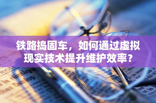 铁路捣固车，如何通过虚拟现实技术提升维护效率？