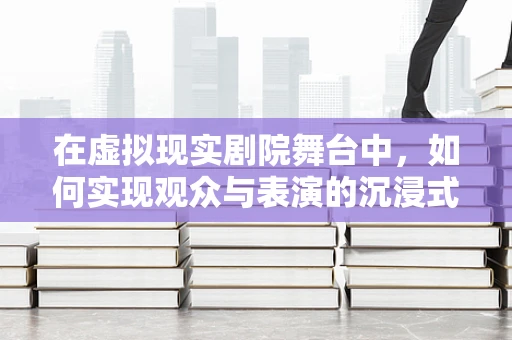 在虚拟现实剧院舞台中，如何实现观众与表演的沉浸式互动？