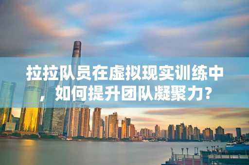拉拉队员在虚拟现实训练中，如何提升团队凝聚力？