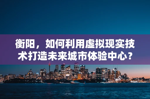 衡阳，如何利用虚拟现实技术打造未来城市体验中心？