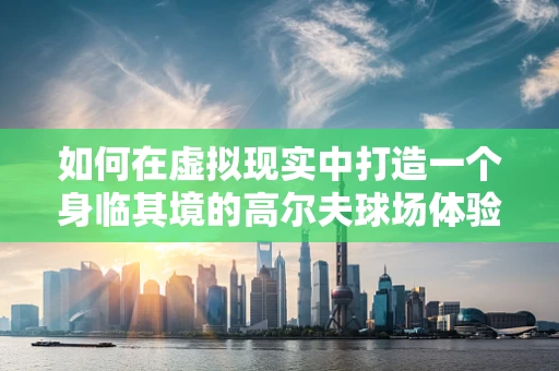 如何在虚拟现实中打造一个身临其境的高尔夫球场体验？