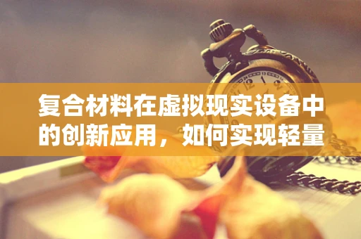 复合材料在虚拟现实设备中的创新应用，如何实现轻量化与高性能的完美结合？