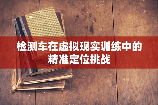 检测车在虚拟现实训练中的精准定位挑战