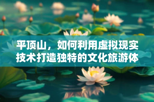 平顶山，如何利用虚拟现实技术打造独特的文化旅游体验？