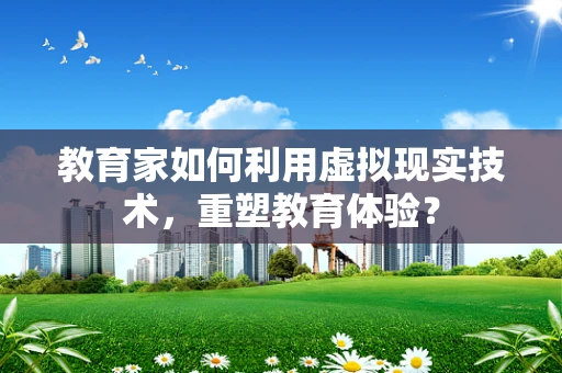 教育家如何利用虚拟现实技术，重塑教育体验？