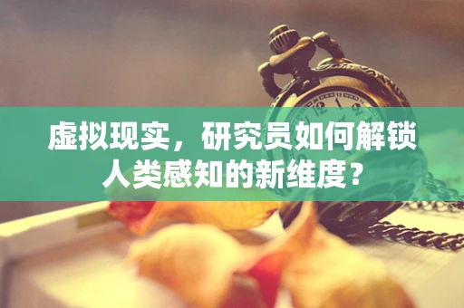 虚拟现实，研究员如何解锁人类感知的新维度？