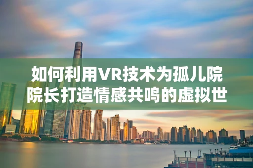 如何利用VR技术为孤儿院院长打造情感共鸣的虚拟世界？