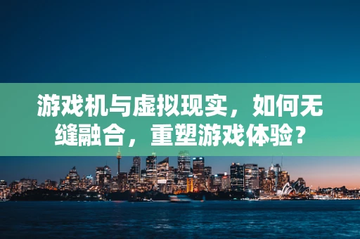 游戏机与虚拟现实，如何无缝融合，重塑游戏体验？