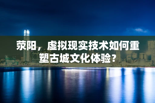 荥阳，虚拟现实技术如何重塑古城文化体验？