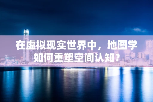 在虚拟现实世界中，地图学如何重塑空间认知？