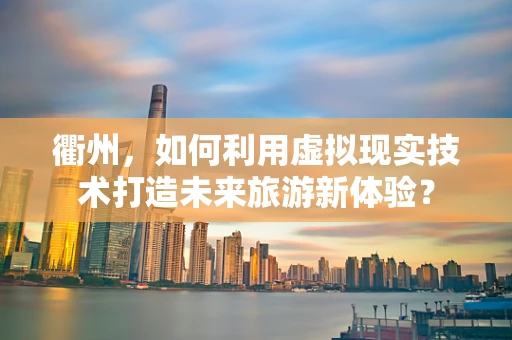 衢州，如何利用虚拟现实技术打造未来旅游新体验？